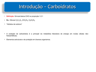Introdução – Carboidratos
Introdução – Carboidratos
• Definição: fórmula básica CHO na proporção 1:2:1
• Ex.: Glicose C6H12O6, (CH2O)6, C6(H2O)6
• “Hidratos de carbono”
• A oxidação de carboidratos é a principal via metabólica liberadora de energia em muitas células não-
fotossintéticas;
• Elementos estruturais e de proteção em diversos organismos.
 