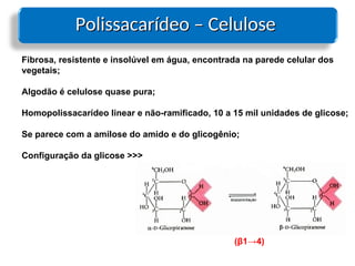 Polissacarídeo – Celulose
Polissacarídeo – Celulose
Fibrosa, resistente e insolúvel em água, encontrada na parede celular dos
vegetais;
Algodão é celulose quase pura;
Homopolissacarídeo linear e não-ramificado, 10 a 15 mil unidades de glicose;
Se parece com a amilose do amido e do glicogênio;
Configuração da glicose >>>
(β1→4)
 