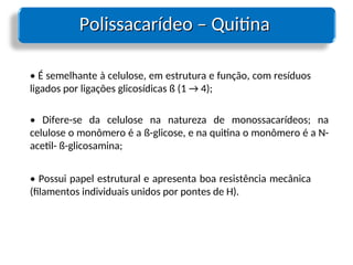 Polissacarídeo – Quitina
Polissacarídeo – Quitina
• É semelhante à celulose, em estrutura e função, com resíduos
ligados por ligações glicosídicas ß (1 → 4);
• Difere-se da celulose na natureza de monossacarídeos; na
celulose o monômero é a ß-glicose, e na quitina o monômero é a N-
acetil- ß-glicosamina;
• Possui papel estrutural e apresenta boa resistência mecânica
(filamentos individuais unidos por pontes de H).
 