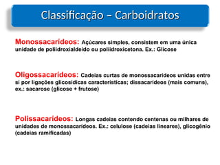 Classificação – Carboidratos
Classificação – Carboidratos
Monossacarídeos: Açúcares simples, consistem em uma única
unidade de poliidroxialdeído ou poliidroxicetona. Ex.: Glicose
Oligossacarídeos: Cadeias curtas de monossacarídeos unidas entre
si por ligações glicosídicas características; dissacarídeos (mais comuns),
ex.: sacarose (glicose + frutose)
Polissacarídeos: Longas cadeias contendo centenas ou milhares de
unidades de monossacarídeos. Ex.: celulose (cadeias lineares), glicogênio
(cadeias ramificadas)
 
