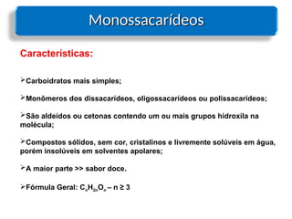 Monossacarídeos
Monossacarídeos
Características:
Carboidratos mais simples;
Monômeros dos dissacarídeos, oligossacarídeos ou polissacarídeos;
São aldeídos ou cetonas contendo um ou mais grupos hidroxila na
molécula;
Compostos sólidos, sem cor, cristalinos e livremente solúveis em água,
porém insolúveis em solventes apolares;
A maior parte >> sabor doce.
Fórmula Geral: CnH2nOn – n ≥ 3
 