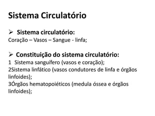 Sistema Circulatório
 Sistema circulatório:
Coração – Vasos – Sangue - linfa;
 Constituição do sistema circulatório:
1 Sistema sanguífero (vasos e coração);
2Sistema linfático (vasos condutores de linfa e órgãos
linfoides);
3Órgãos hematopoiéticos (medula óssea e órgãos
linfoides);
 