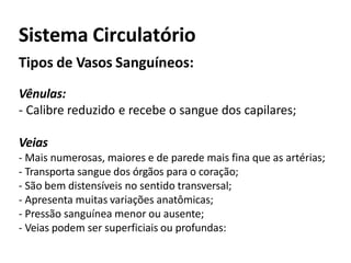 Sistema Circulatório
Tipos de Vasos Sanguíneos:
Vênulas:
- Calibre reduzido e recebe o sangue dos capilares;
Veias
- Mais numerosas, maiores e de parede mais fina que as artérias;
- Transporta sangue dos órgãos para o coração;
- São bem distensíveis no sentido transversal;
- Apresenta muitas variações anatômicas;
- Pressão sanguínea menor ou ausente;
- Veias podem ser superficiais ou profundas:
 