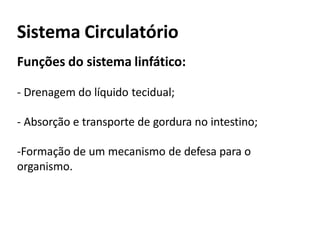 Sistema Circulatório
Funções do sistema linfático:
- Drenagem do líquido tecidual;
- Absorção e transporte de gordura no intestino;
-Formação de um mecanismo de defesa para o
organismo.
 