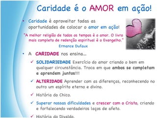 Caridade é o  AMOR   em ação! Caridade  é aproveitar todas as oportunidades de colocar o  amor em ação ! “ A melhor religião de todos os tempos é o amor. O livro mais completo de redenção espiritual é o Evangelho.”  Ermance Dufaux A   CARIDADE  nos ensina… SOLIDARIEDADE  Exercício do amor criando o bem em qualquer circunstância. Troca em que  ambos se completam e aprendem juntos !!!! ALTERIDADE   Aprender com as diferenças, reconhecendo no outro um espírito eterno e divino. História do Chico. Superar nossas dificuldades  e  crescer com o Cristo , criando e fortalecendo verdadeiros laços de afeto. História do Divaldo. 