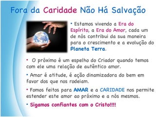 Fora da  Caridade  Não Há Salvação Estamos vivendo a  Era do Espírito , a  Era do Amor , cada um de nós contribui da sua maneira para o crescimento e a evolução do  Planeta Terra . O próximo é um espelho do Criador quando temos com ele uma relação de autêntico amor. Amar é atitude, é ação dinamizadora do bem em favor dos que nos rodeiam. Fomos feitos para  AMAR  e a  CARIDADE  nos permite estender este amor ao próximo e a nós mesmos. Sigamos confiantes com o Cristo!!!! 
