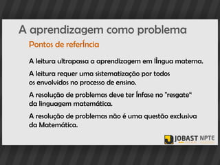 A aprendizagem como problema
 Pontos de referência
 A leitura ultrapassa a aprendizagem em língua materna.
 A leitura requer uma sistematização por todos
 os envolvidos no processo de ensino.
 A resolução de problemas deve ter ênfase no "resgate“
 da linguagem matemática.
 A resolução de problemas não é uma questão exclusiva
 da Matemática.
 