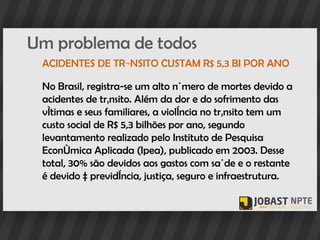 Um problema de todos
 ACIDENTES DE TRÂNSITO CUSTAM R$ 5,3 BI POR ANO

 No Brasil, registra-se um alto número de mortes devido a
 acidentes de trânsito. Além da dor e do sofrimento das
 vítimas e seus familiares, a violência no trânsito tem um
 custo social de R$ 5,3 bilhões por ano, segundo
 levantamento realizado pelo Instituto de Pesquisa
 Econômica Aplicada (Ipea), publicado em 2003. Desse
 total, 30% são devidos aos gastos com saúde e o restante
 é devido à previdência, justiça, seguro e infraestrutura.
 