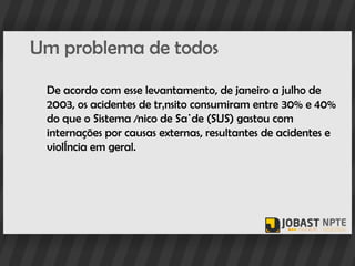 Um problema de todos

 De acordo com esse levantamento, de janeiro a julho de
 2003, os acidentes de trânsito consumiram entre 30% e 40%
 do que o Sistema Único de Saúde (SUS) gastou com
 internações por causas externas, resultantes de acidentes e
 violência em geral.
 