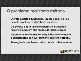 O problema real como método
 Oferece suporte à curiosidade: situações reais na sala
 de aula propiciam a descoberta do novo.
 Desenvolve o raciocínio interpretativo, auxiliando
 na convivência com esse mundo de interpretações.
 Necessita de conhecimentos adquiridos anteriormente
 e da percepção de novos caminhos a serem traçados.
 Resolução de problemas: assim caminha a Matemática.
 