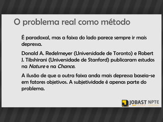 O problema real como método
 É paradoxal, mas a faixa do lado parece sempre ir mais
 depressa.
 Donald A. Redelmeyer (Universidade de Toronto) e Robert
 J. Tibshirani (Universidade de Stanford) publicaram estudos
 na Nature e na Chance.
 A ilusão de que a outra faixa anda mais depressa baseia-se
 em fatores objetivos. A subjetividade é apenas parte do
 problema.
 