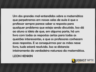 Um dos grandes mal-entendidos sobre a matemática
que perpetramos em nossas salas de aula é que o
professor sempre parece saber a resposta para
qualquer problema que esteja sendo discutido. Isso dá
ao aluno a ideia de que, em alguma parte, há um
livro com todas as respostas certas para todas as
questões interessantes, e que os professores conhecem
essas respostas. E se conseguirmos por as mãos nesse
livro, tudo estará resolvido. Isso se distancia
inteiramente da verdadeira natureza da matemática.
LEON HENKIN
 