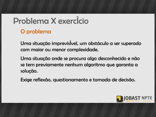Problema X exercício
 O problema
 Uma situação imprevisível, um obstáculo a ser superado
 com maior ou menor complexidade.
 Uma situação onde se procura algo desconhecido e não
 se tem previamente nenhum algoritmo que garanta a
 solução.
 Exige reflexão, questionamento e tomada de decisão.
 