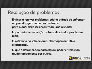 Resolução de problemas
 Ensinar a resolver problemas: criar a atitude de enfrentar
 a aprendizagem como um problema
 para o qual deve ser encontrada uma resposta.
 Importância: a motivação natural de estudar problemas
 reais.
 O cotidiano na sala de aula: abordagem intuitiva
 e conceitual.
 O que é desconhecido para alguns, pode ser resolvido
 muito rapidamente por outros.
 