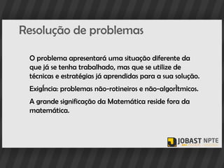 Resolução de problemas

 O problema apresentará uma situação diferente da
 que já se tenha trabalhado, mas que se utilize de
 técnicas e estratégias já aprendidas para a sua solução.
 Exigência: problemas não-rotineiros e não-algorítmicos.
 A grande significação da Matemática reside fora da
 matemática.
 