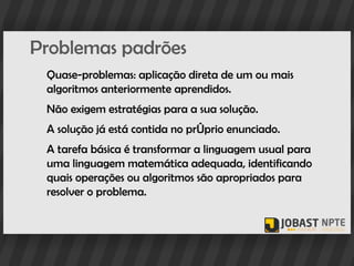 Problemas padrões
 Quase-problemas: aplicação direta de um ou mais
 algoritmos anteriormente aprendidos.
 Não exigem estratégias para a sua solução.
 A solução já está contida no próprio enunciado.
 A tarefa básica é transformar a linguagem usual para
 uma linguagem matemática adequada, identificando
 quais operações ou algoritmos são apropriados para
 resolver o problema.
 
