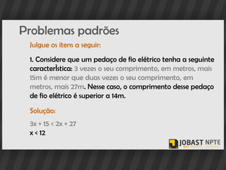 Problemas padrões
 Julgue os itens a seguir:
 1. Considere que um pedaço de fio elétrico tenha a seguinte
 característica: 3 vezes o seu comprimento, em metros, mais
 15m é menor que duas vezes o seu comprimento, em
 metros, mais 27m. Nesse caso, o comprimento desse pedaço
 de fio elétrico é superior a 14m.
 Solução:
 3x + 15 < 2x + 27
 x < 12
 