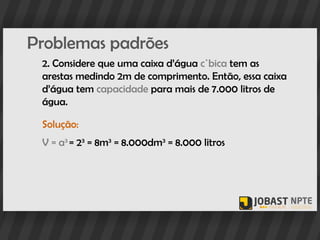 Problemas padrões
 2. Considere que uma caixa d’água cúbica tem as
 arestas medindo 2m de comprimento. Então, essa caixa
 d’água tem capacidade para mais de 7.000 litros de
 água.

 Solução:
 V = a3 = 23 = 8m3 = 8.000dm3 = 8.000 litros
 
