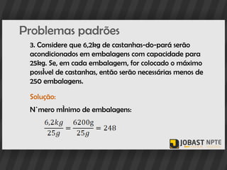 Problemas padrões
 3. Considere que 6,2kg de castanhas-do-pará serão
 acondicionados em embalagens com capacidade para
 25kg. Se, em cada embalagem, for colocado o máximo
 possível de castanhas, então serão necessárias menos de
 250 embalagens.

 Solução:
 Número mínimo de embalagens:
 