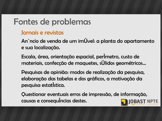 Fontes de problemas
 Jornais e revistas
 Anúncio de venda de um imóvel: a planta do apartamento
 e sua localização.
 Escala, área, orientação espacial, perímetro, custo de
 materiais, confecção de maquetes, sólidos geométricos...
 Pesquisas de opinião: modos de realização da pesquisa,
 elaboração das tabelas e dos gráficos, a motivação da
 pesquisa estatística.
 Questionar eventuais erros de impressão, de informação,
 causas e consequências destes.
 