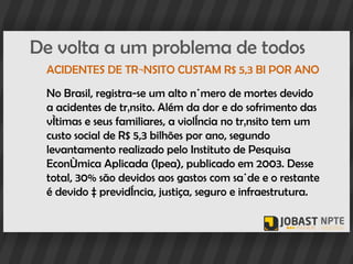 De volta a um problema de todos
 ACIDENTES DE TRÂNSITO CUSTAM R$ 5,3 BI POR ANO

 No Brasil, registra-se um alto número de mortes devido
 a acidentes de trânsito. Além da dor e do sofrimento das
 vítimas e seus familiares, a violência no trânsito tem um
 custo social de R$ 5,3 bilhões por ano, segundo
 levantamento realizado pelo Instituto de Pesquisa
 Econômica Aplicada (Ipea), publicado em 2003. Desse
 total, 30% são devidos aos gastos com saúde e o restante
 é devido à previdência, justiça, seguro e infraestrutura.
 