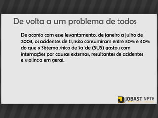 De volta a um problema de todos
 De acordo com esse levantamento, de janeiro a julho de
 2003, os acidentes de trânsito consumiram entre 30% e 40%
 do que o Sistema Único de Saúde (SUS) gastou com
 internações por causas externas, resultantes de acidentes
 e violência em geral.
 