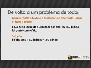 De volta a um problema de todos
 Considerando o texto e o tema por ele abordado, julgue
 os itens a seguir:
 1. Do custo social de 5,3 bilhões por ano, R$ 1,59 bilhão
 foi gasto com saúde.
 Solução:
 Saúde: 30% x 5,3 bilhões = 1,59 bilhão
 