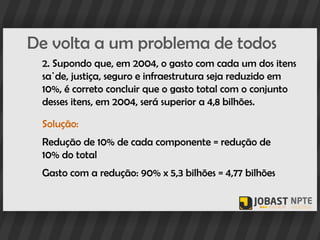 De volta a um problema de todos
 2. Supondo que, em 2004, o gasto com cada um dos itens
 saúde, justiça, seguro e infraestrutura seja reduzido em
 10%, é correto concluir que o gasto total com o conjunto
 desses itens, em 2004, será superior a 4,8 bilhões.

 Solução:
 Redução de 10% de cada componente = redução de
 10% do total
 Gasto com a redução: 90% x 5,3 bilhões = 4,77 bilhões
 