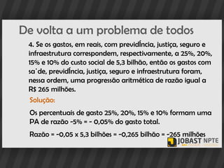 De volta a um problema de todos
 4. Se os gastos, em reais, com previdência, justiça, seguro e
 infraestrutura correspondem, respectivamente, a 25%, 20%,
 15% e 10% do custo social de 5,3 bilhão, então os gastos com
 saúde, previdência, justiça, seguro e infraestrutura foram,
 nessa ordem, uma progressão aritmética de razão igual a
 R$ 265 milhões.
  Solução:
 Os percentuais de gasto 25%, 20%, 15% e 10% formam uma
 PA de razão -5% = - 0,05% do gasto total.
 Razão = -0,05 x 5,3 bilhões = -0,265 bilhão = -265 milhões
 