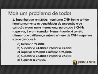 Mais um problema de todos
 2. Suponha que, em 2006, nenhuma CNH tenha sofrido
 simultaneamente as penalidades de suspensão e de
 cassação e que, nesse mesmo ano, para cada 5 CNHs
 suspensas, 3 eram cassadas. Nessa situação, é correto
 afirmar que a diferença entre o número de CNHs suspensas
 e o de cassadas é:
     a) Inferior a 24.000.
     b) Superior a 24.000 e inferior a 25.000.
     c) Superior a 25.000 e inferior a 26.000.
     d) Superior a 26.000 e inferior a 27.000.
     e) Superior a 27.000.
 