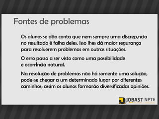 Fontes de problemas
 Os alunos se dão conta que nem sempre uma discrepância
 no resultado é falha deles. Isso lhes dá maior segurança
 para resolverem problemas em outras situações.
 O erro passa a ser visto como uma possibilidade
 e ocorrência natural.
 Na resolução de problemas não há somente uma solução,
 pode-se chegar a um determinado lugar por diferentes
 caminhos; assim os alunos formarão diversificadas opiniões.
 