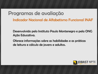 Programas de avaliação
 Indicador Nacional de Alfabetismo Funcional INAF

 Desenvolvido pelo Instituto Paulo Montenegro e pela ONG
 Ação Educativa.
 Oferece informações sobre as habilidades e as práticas
 de leitura e cálculo de jovens e adultos.
 