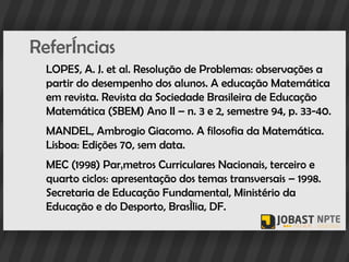 Referências
  LOPES, A. J. et al. Resolução de Problemas: observações a
  partir do desempenho dos alunos. A educação Matemática
  em revista. Revista da Sociedade Brasileira de Educação
  Matemática (SBEM) Ano II – n. 3 e 2, semestre 94, p. 33-40.
  MANDEL, Ambrogio Giacomo. A filosofia da Matemática.
  Lisboa: Edições 70, sem data.
  MEC (1998) Parâmetros Curriculares Nacionais, terceiro e
  quarto ciclos: apresentação dos temas transversais – 1998.
  Secretaria de Educação Fundamental, Ministério da
  Educação e do Desporto, Brasília, DF.
 