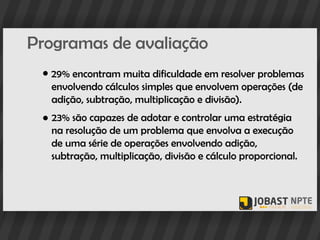 Programas de avaliação
 ● 29% encontram muita dificuldade em resolver problemas
   envolvendo cálculos simples que envolvem operações (de
   adição, subtração, multiplicação e divisão).
 ● 23% são capazes de adotar e controlar uma estratégia
   na resolução de um problema que envolva a execução
   de uma série de operações envolvendo adição,
   subtração, multiplicação, divisão e cálculo proporcional.
 