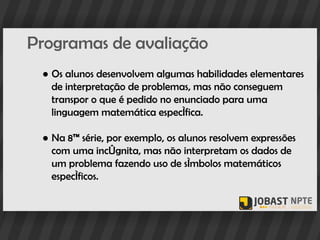 Programas de avaliação
 ● Os alunos desenvolvem algumas habilidades elementares
   de interpretação de problemas, mas não conseguem
   transpor o que é pedido no enunciado para uma
   linguagem matemática específica.

 ● Na 8ª série, por exemplo, os alunos resolvem expressões
   com uma incógnita, mas não interpretam os dados de
   um problema fazendo uso de símbolos matemáticos
   específicos.
 