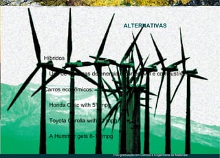 ALTERNATIVAS




●
    Híbridos

    ●
        Uso de sistemas de energia recarregável e combustíveis;

●
    Carros econômicos:

    ●
        Honda Civic with 51 mpg,

    ●
        Toyota Corolla with 41 mpg

    ●
        A Hummer gets 8-13 mpg


                                   Pós-graduação em Ciência e Engenharia de Materiais
 