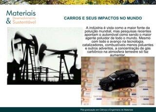 CARROS E SEUS IMPACTOS NO MUNDO

         A indústria é vista como a maior fonte da
        poluição mundial, mas pesquisas recentes
        apontam o automóvel como sendo o maior
         agente poluidor de todo o mundo. Mesmo
              com todo o avanço na tecnologia,
       catalizadores, combustíveis menos poluentes
         e outros adventos, a concentração de gás
          carbônico na atmosfera terrestre só faz
                         aumentar.




      Pós-graduação em Ciência e Engenharia de Materiais
 