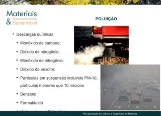 POLUIÇÃO


• Descargas químicas
 ●
     Monóxido de carbono;
 ●
     Dióxido de nitrogênio;
 ●
     Monóxido de nitrogênio;
 ●
     Dióxido de enxofre;
 ●
     Partículas em suspensão incluindo PM-10,
     partículas menores que 10 microns
 ●
     Benzeno
 ●
     Formaldeido
 ●
     Hidrocarbonos Policiclicos      Pós-graduação em Ciência e Engenharia de Materiais
 