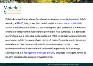 Publicidade contra as alterações climáticas A maior associação ambientalista
alemão, a BUND, lançou em jeito de brincadeira um concurso publicitário
contra a indústria automóvel e o seu desrespeito pelo ambiente. A campanha
chama-se Versprochen, Gebrochen (prometido, não cumprido) e é dedicada
à promessa que a indústria europeia fez em 1998 de reduzir voluntariamente
o consumo médio dos automóveis novos. A União Europeia queria forçar por
meio de uma directiva mas a indústria assumiu o compromisso... que
obviamente falhou. Felizmente a Comissão Europeia não foi na cantiga
segunda vez, e a redução de emissões de CO2 proposta tem agora forma de
lei com penalizações para os prevaricadores.


Aqui estão alguns:                     Pós-graduação em Ciência e Engenharia de Materiais
 
