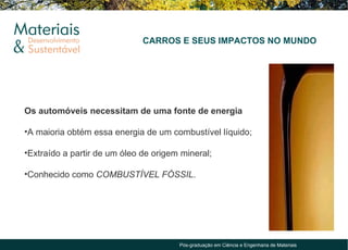 CARROS E SEUS IMPACTOS NO MUNDO




Os automóveis necessitam de uma fonte de energia

•A maioria obtém essa energia de um combustível líquido;

•Extraído a partir de um óleo de origem mineral;

•Conhecido como COMBUSTÍVEL FÓSSIL.




                                       Pós-graduação em Ciência e Engenharia de Materiais
 