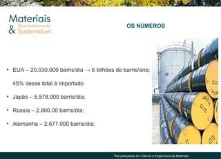 OS NÚMEROS




• EUA – 20.030.000 barris/dia → 6 bilhões de barris/ano;

  45% desse total é importado

• Japão – 5.578.000 barris/dia;

• Rússia – 2.800.00 barris/dia;

• Alemanha – 2.677.000 barris/dia;




                                         Pós-graduação em Ciência e Engenharia de Materiais
 