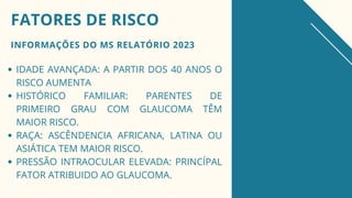 INFORMAÇÕES DO MS RELATÓRIO 2023
FATORES DE RISCO
IDADE AVANÇADA: A PARTIR DOS 40 ANOS O
RISCO AUMENTA
HISTÓRICO FAMILIAR: PARENTES DE
PRIMEIRO GRAU COM GLAUCOMA TÊM
MAIOR RISCO.
RAÇA: ASCÊNDENCIA AFRICANA, LATINA OU
ASIÁTICA TEM MAIOR RISCO.
PRESSÃO INTRAOCULAR ELEVADA: PRINCÍPAL
FATOR ATRIBUIDO AO GLAUCOMA.
 