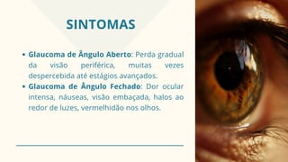 SINTOMAS
Glaucoma de Ângulo Aberto: Perda gradual
da visão periférica, muitas vezes
despercebida até estágios avançados.
Glaucoma de Ângulo Fechado: Dor ocular
intensa, náuseas, visão embaçada, halos ao
redor de luzes, vermelhidão nos olhos.
 