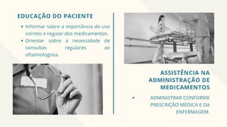 EDUCAÇÃO DO PACIENTE
Informar sobre a importância do uso
correto e regular dos medicamentos.
Orientar sobre a necessidade de
consultas regulares ao
oftalmologista.
ASSISTÊNCIA NA
ADMINISTRAÇÃO DE
MEDICAMENTOS
ADMINISTRAR CONFORME
PRESCRIÇÃO MÉDICA E DA
ENFERMAGEM.
 