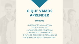 O QUE VAMOS
APRENDER
TÓPICOS
- INTRODUÇÃO AO GLAUCOMA
- TIPOS DE GLAUCOMA
- FATORES DE RISCO E SINTOMAS
- DIAGNÓSTICO E TRATAMENTO
- O PAPEL DO TÉCNICO DE ENFERMAGEM NO
CUIDADO AO PACIENTE COM GLAUCOMA
 