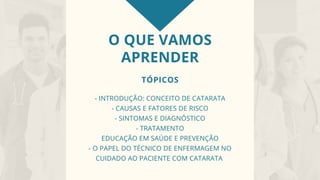 O QUE VAMOS
APRENDER
TÓPICOS
- INTRODUÇÃO: CONCEITO DE CATARATA
- CAUSAS E FATORES DE RISCO
- SINTOMAS E DIAGNÓSTICO
- TRATAMENTO
EDUCAÇÃO EM SAÚDE E PREVENÇÃO
- O PAPEL DO TÉCNICO DE ENFERMAGEM NO
CUIDADO AO PACIENTE COM CATARATA
 