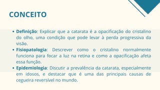 CONCEITO
Definição: Explicar que a catarata é a opacificação do cristalino
do olho, uma condição que pode levar à perda progressiva da
visão.
Fisiopatologia: Descrever como o cristalino normalmente
funciona para focar a luz na retina e como a opacificação afeta
essa função.
Epidemiologia: Discutir a prevalência da catarata, especialmente
em idosos, e destacar que é uma das principais causas de
cegueira reversível no mundo.
 