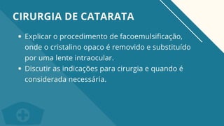 Explicar o procedimento de facoemulsificação,
onde o cristalino opaco é removido e substituído
por uma lente intraocular.
Discutir as indicações para cirurgia e quando é
considerada necessária.
CIRURGIA DE CATARATA
 