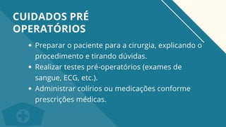 Preparar o paciente para a cirurgia, explicando o
procedimento e tirando dúvidas.
Realizar testes pré-operatórios (exames de
sangue, ECG, etc.).
Administrar colírios ou medicações conforme
prescrições médicas.
CUIDADOS PRÉ
OPERATÓRIOS
 
