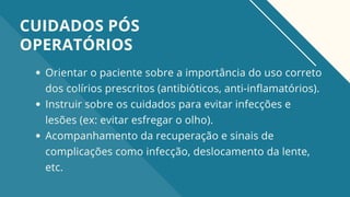 Orientar o paciente sobre a importância do uso correto
dos colírios prescritos (antibióticos, anti-inflamatórios).
Instruir sobre os cuidados para evitar infecções e
lesões (ex: evitar esfregar o olho).
Acompanhamento da recuperação e sinais de
complicações como infecção, deslocamento da lente,
etc.
CUIDADOS PÓS
OPERATÓRIOS
 